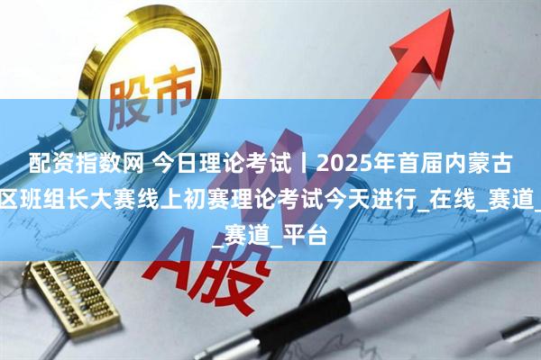 配资指数网 今日理论考试丨2025年首届内蒙古自治区班组长大赛线上初赛理论考试今天进行_在线_赛道_平台