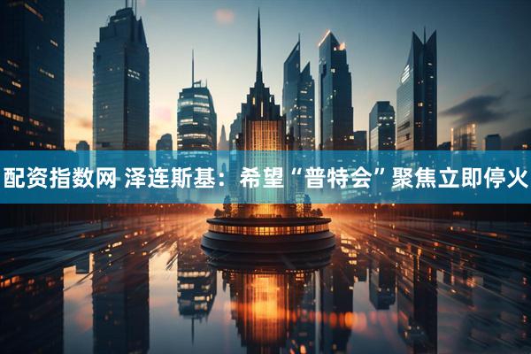 配资指数网 泽连斯基：希望“普特会”聚焦立即停火
