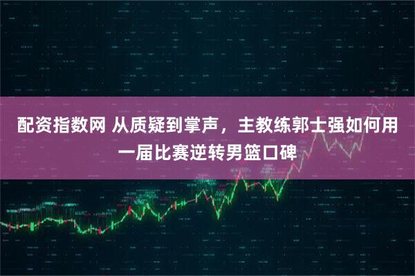 配资指数网 从质疑到掌声，主教练郭士强如何用一届比赛逆转男篮口碑