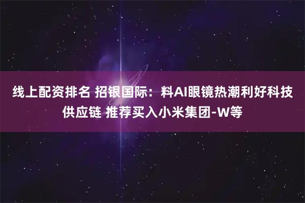 线上配资排名 招银国际：料AI眼镜热潮利好科技供应链 推荐买入小米集团-W等