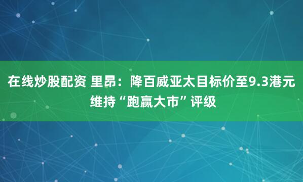 在线炒股配资 里昂：降百威亚太目标价至9.3港元 维持“跑赢大市”评级