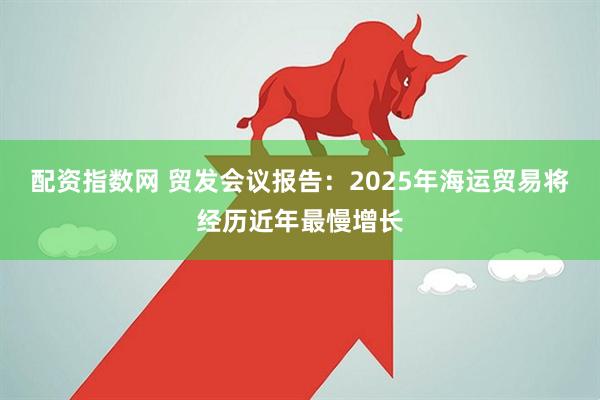 配资指数网 贸发会议报告：2025年海运贸易将经历近年最慢增长