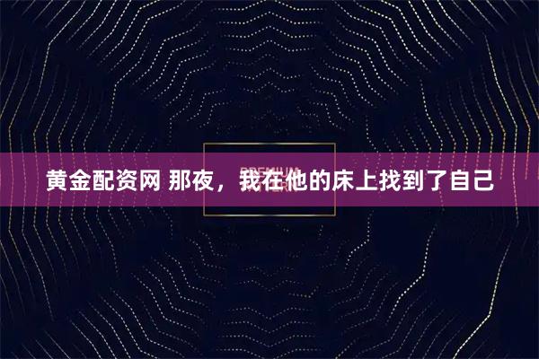 黄金配资网 那夜,我在他的床上找到了自己