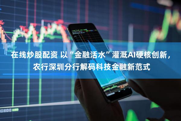 在线炒股配资 以“金融活水”灌溉AI硬核创新, 农行深圳分行解码科技金融新范式