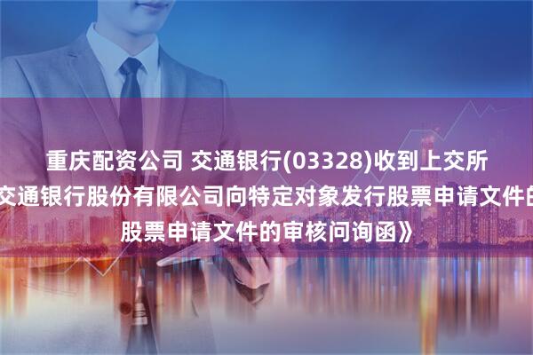 重庆配资公司 交通银行(03328)收到上交所出具的《关于交通银行股份有限公司向特定对象发行股票申请文件的审核问询函》