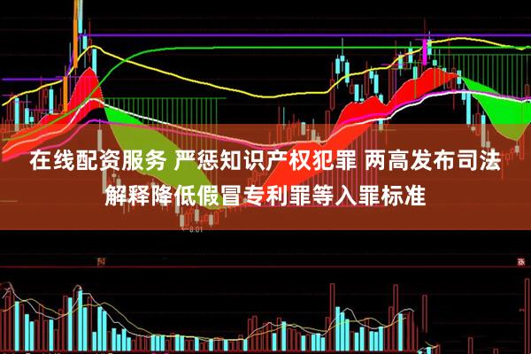 在线配资服务 严惩知识产权犯罪 两高发布司法解释降低假冒专利罪等入罪标准