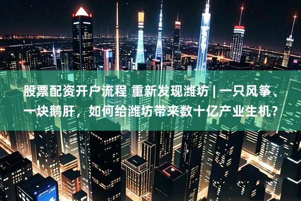 股票配资开户流程 重新发现潍坊 | 一只风筝、一块鹅肝，如何给潍坊带来数十亿产业生机？