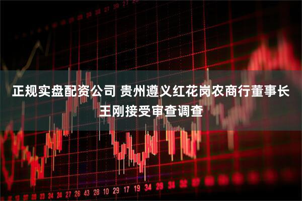 正规实盘配资公司 贵州遵义红花岗农商行董事长王刚接受审查调查