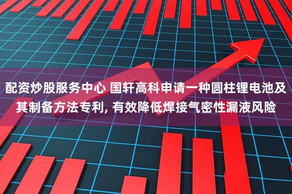 配资炒股服务中心 国轩高科申请一种圆柱锂电池及其制备方法专利, 有效降低焊接气密性漏液风险