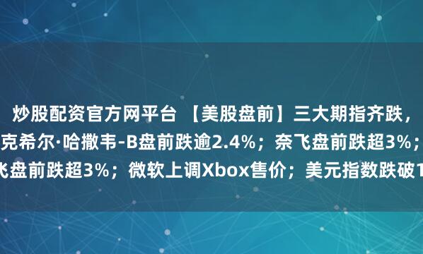 炒股配资官方网平台 【美股盘前】三大期指齐跌，明星科技股普跌；伯克希尔·哈撒韦-B盘前跌逾2.4%；奈飞盘前跌超3%；微软上调Xbox售价；美元指数跌破100点关口