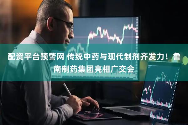 配资平台预警网 传统中药与现代制剂齐发力！鲁南制药集团亮相广交会