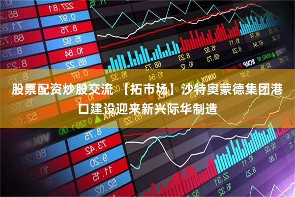 股票配资炒股交流 【拓市场】沙特奥蒙德集团港口建设迎来新兴际华制造