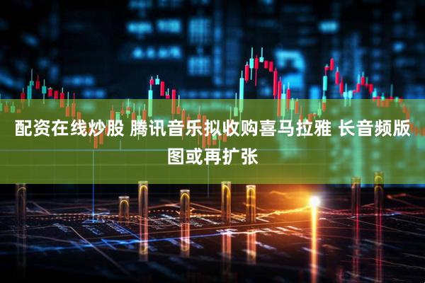 配资在线炒股 腾讯音乐拟收购喜马拉雅 长音频版图或再扩张