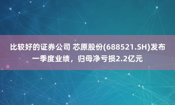 比较好的证券公司 芯原股份(688521.SH)发布一季度业绩，归母净亏损2.2亿元