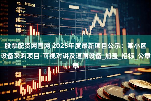 股票配资网官网 2025年度最新项目公示：某小区设备采购项目-可视对讲及道闸设备_加盖_招标_公章