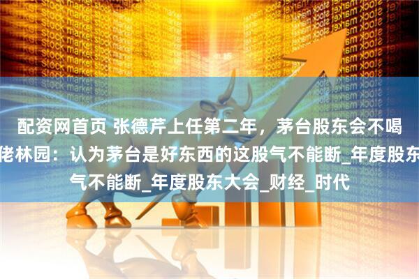 配资网首页 张德芹上任第二年，茅台股东会不喝飞天了，私募大佬林园：认为茅台是好东西的这股气不能断_年度股东大会_财经_时代