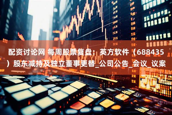 配资讨论网 每周股票复盘：英方软件（688435）股东减持及独立董事更替_公司公告_会议_议案