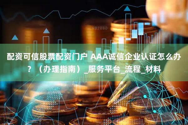 配资可信股票配资门户 AAA诚信企业认证怎么办？（办理指南）_服务平台_流程_材料