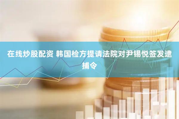 在线炒股配资 韩国检方提请法院对尹锡悦签发逮捕令