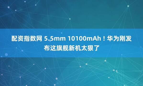配资指数网 5.5mm 10100mAh ! 华为刚发布这旗舰新机太狠了