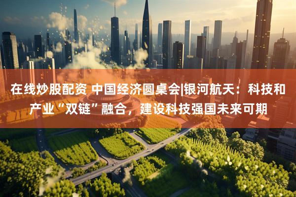 在线炒股配资 中国经济圆桌会|银河航天：科技和产业“双链”融合，建设科技强国未来可期