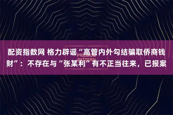 配资指数网 格力辟谣“高管内外勾结骗取侨商钱财”：不存在与“张某利”有不正当往来，已报案