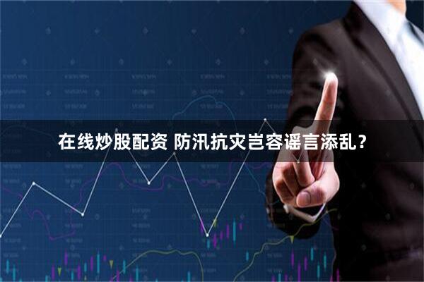 在线炒股配资 防汛抗灾岂容谣言添乱？