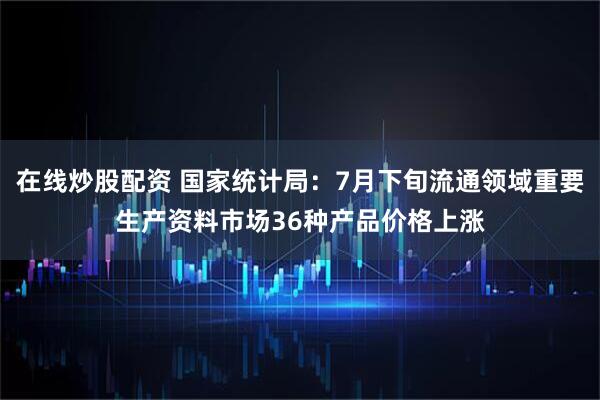 在线炒股配资 国家统计局：7月下旬流通领域重要生产资料市场36种产品价格上涨