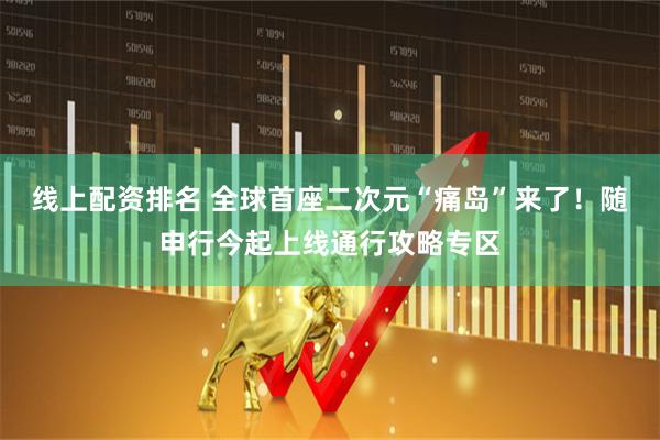 线上配资排名 全球首座二次元“痛岛”来了！随申行今起上线通行攻略专区