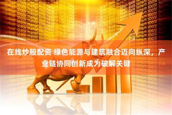 在线炒股配资 绿色能源与建筑融合迈向纵深，产业链协同创新成为破解关键