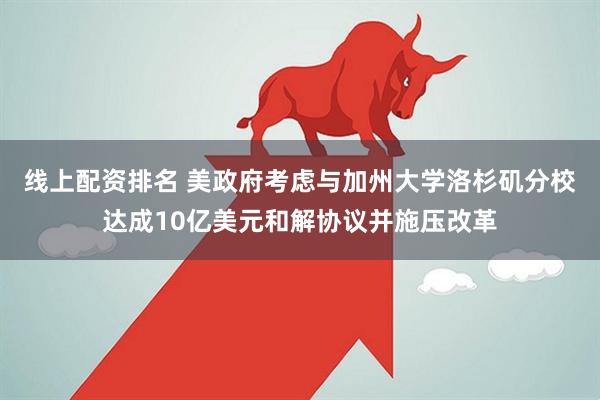 线上配资排名 美政府考虑与加州大学洛杉矶分校达成10亿美元和解协议并施压改革