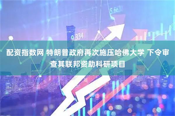 配资指数网 特朗普政府再次施压哈佛大学 下令审查其联邦资助科研项目