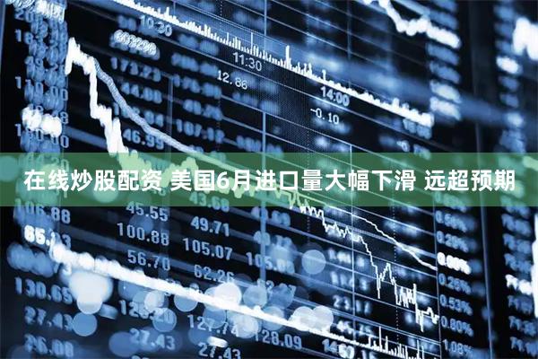 在线炒股配资 美国6月进口量大幅下滑 远超预期