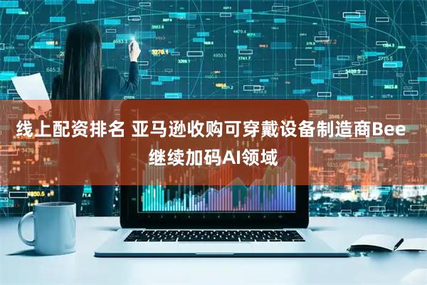 线上配资排名 亚马逊收购可穿戴设备制造商Bee 继续加码AI领域