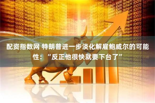配资指数网 特朗普进一步淡化解雇鲍威尔的可能性：“反正他很快就要下台了”