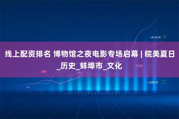 线上配资排名 博物馆之夜电影专场启幕 | 皖美夏日_历史_蚌埠市_文化