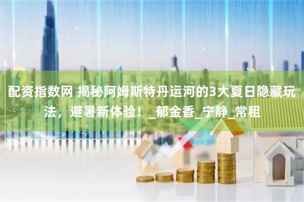 配资指数网 揭秘阿姆斯特丹运河的3大夏日隐藏玩法，避暑新体验！_郁金香_宁静_常租