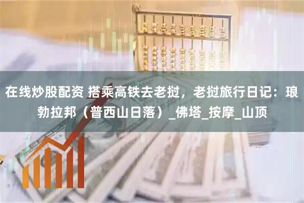 在线炒股配资 搭乘高铁去老挝，老挝旅行日记：琅勃拉邦（普西山日落）_佛塔_按摩_山顶