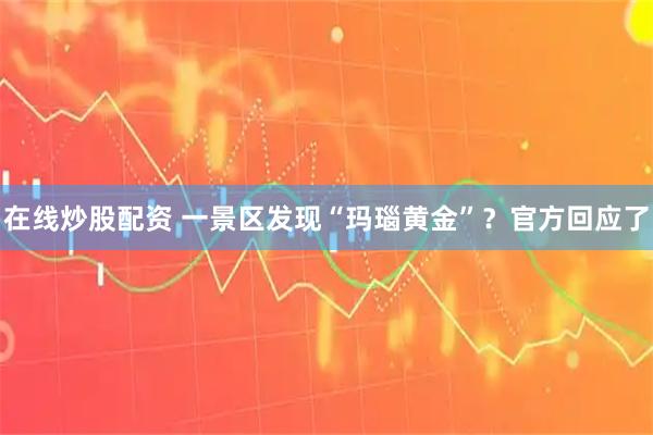 在线炒股配资 一景区发现“玛瑙黄金”？官方回应了