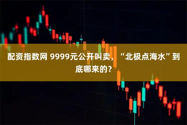 配资指数网 9999元公开叫卖，“北极点海水”到底哪来的？