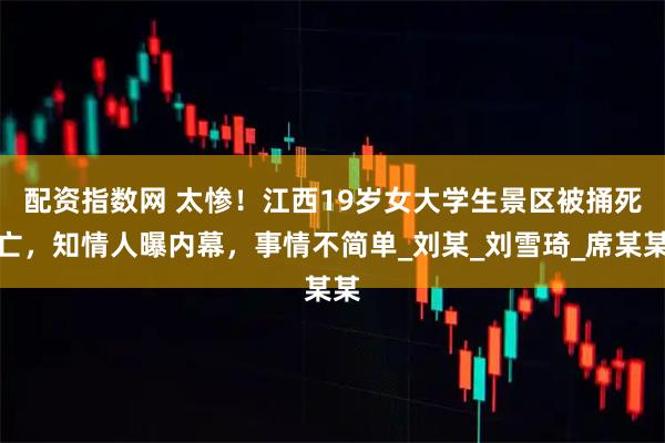 配资指数网 太惨！江西19岁女大学生景区被捅死亡，知情人曝内幕，事情不简单_刘某_刘雪琦_席某某