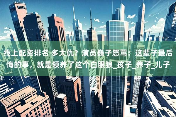 线上配资排名 多大仇？演员巍子怒骂：这辈子最后悔的事，就是领养了这个白眼狼_孩子_养子_儿子