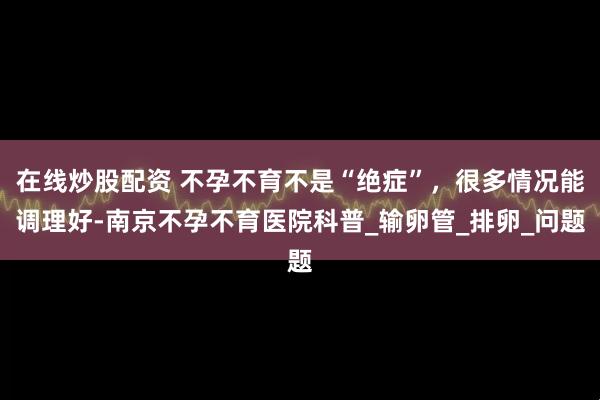 在线炒股配资 不孕不育不是“绝症”，很多情况能调理好-南京不孕不育医院科普_输卵管_排卵_问题