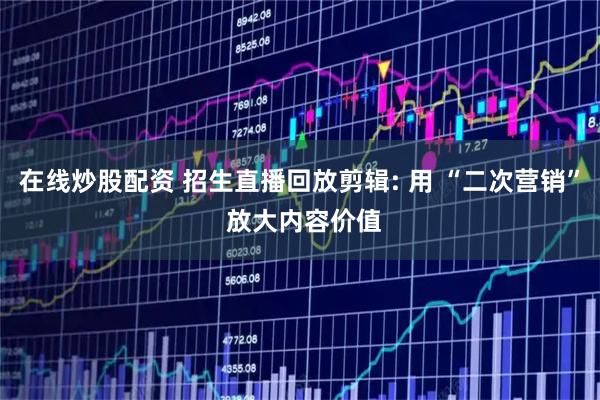 在线炒股配资 招生直播回放剪辑: 用 “二次营销” 放大内容价值