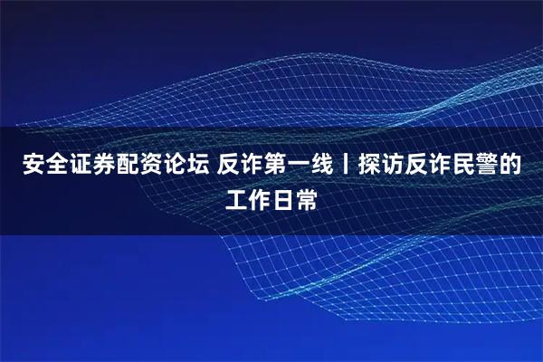 安全证券配资论坛 反诈第一线丨探访反诈民警的工作日常