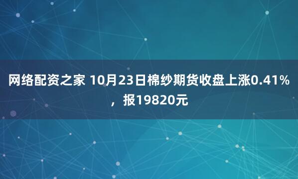 网络配资之家 10月23日棉纱期货收盘上涨0.41%，报19820元