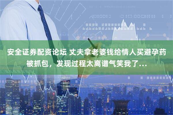 安全证券配资论坛 丈夫拿老婆钱给情人买避孕药被抓包，发现过程太离谱气笑我了…