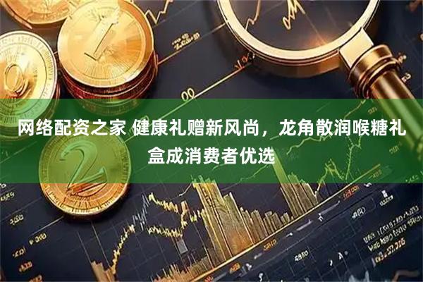 网络配资之家 健康礼赠新风尚,龙角散润喉糖礼盒成消费者优选