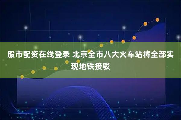股市配资在线登录 北京全市八大火车站将全部实现地铁接驳