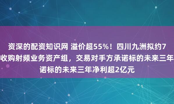 资深的配资知识网 溢价超55%！四川九洲拟约7.57亿元现金收购射频业务资产组，交易对手方承诺标的未来三年净利超2亿元